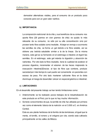 Galleta Chía Ingeniería Industrial
21
demostrar alternativas viables, para el consumo de un producto poco
conocido pero con un gran valor nutritivo.
b) IMPORTANCIA
La composición nutricional de la chía y sus beneficios de su consumo nos
aporta fibra (28 gramos en cien gramos de chía) es quizás lo más
relevante de su consumo, no sólo por su alta concentración sino por
proveer tanto fibra soluble como insoluble. Al dejar en remojo o cocimiento
las semillas de chía, se forma un gel debido a la fibra soluble, así se
obtiene una bebida saludable similar a la de la linaza. De la misma
manera, este gel se va formando en el estómago e intestino al digerir las
semillas. En el estómago, este gel retarda la digestión y absorción de
nutrientes. Por otro lado la fibra insoluble, tiene la cualidad de acelerar el
proceso digestivo, incrementar el volumen de las heces mejorando la
evacuación intestinal.]Gracias al tipo de fibra que contiene, produce
saciedad por más tiempo lo cual puede ser conveniente en pacientes con
exceso de peso. Por otro lado mantener suficiente fibra en la dieta
disminuye el riesgo de desarrollar cáncer en especial gástrico e intestinal.
c) LIMITACIONES
En el desarrollo del presente trabajo se han tenido limitaciones como:
 Anteriormente se ha realizado pocos trabajos de la industrialización de
este producto en el Perú, por lo que no hay mucha información.
 Se tiene conocimientos de que, la semilla de chía fue utilizada por primera
vez como el elemento básico de la nutrición en el 3.500 a.C. en América
Central.
Esta es una planta herbácea de la familia de las lamiáceas; al igual que la
menta, el tomillo, el romero y el orégano por cita; siendo esta cultivada
principalmente en los valles de México.
 