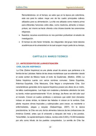 Galleta Chía Ingeniería Industrial
22
Remontándonos en el tiempo, se sabe que en la época pre colombina,
esta era para la cultura maya uno de los cuatro principales cultivos
utilizados para su alimentación. La chía era utilizada como materia prima
para diferentes funciones entre ellas, como medicina, alimento e incluso
pintura; así mismo se hacía ofrenda a los dioses durante las ceremonias
religiosas.
 Nuestros recursos económicos no nos permiten profundizar el estudio de
investigación.
 El tiempo es otro factor limitante, los integrantes del grupo tiene labores
académicas en la universidad en la cual ocupan mayor parte de su tiempo.
CAPÍTULO II: MARCO TEÓRICO
2.1. ANTECEDENTES DE LA INVESTIGACIÓN
CHÍA, SALVIA HISPÁNICA
La Chía (Salvia hispánica) es una planta anual de verano que pertenece a la
familia de las Labiatae. Nativa de las áreas montañosas que se extienden desde
el oeste central de México hasta el norte de Guatemala. (Beltrán, 2006). La
Salvia hispánica cuenta con varios nombres comunes: Salvia Española,
Artemisa Española, Chía Mexicana, Chía Negra o simplemente Chía. Son
características generales de la especie hispánica poseer una altura de un metro,
de tallos cuadrangulares. Las hojas son ovaladas y dentadas alrededor de todo
su borde, miden aproximadamente 10 cm. de largo, las flores van del color azul
al morado. Crecen en suelos arcillosos o arenosos que estén bien drenados
incluso en zonas áridas, no toleran las heladas ni crecen en la sombra. Esta
planta requiere climas tropicales y subtropicales para crecer, es resistente a
enfermedades, plagas y sequías (SalazarVega, 2007). En la época
precolombina, la Chía era uno de los alimentos básicos de las civilizaciones de
América Central, antes que el amaranto y después del maíz y los porotos.
Tenochtitlán, la capital del Imperio Azteca, recibía entre 5.000 y 15.000 toneladas
por año como tributo de los pueblos conquistados. La semilla de Chía fue
 