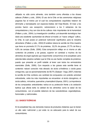 Galleta Chía Ingeniería Industrial
23
utilizada no sólo como alimento, sino también como ofrendas a los dioses
aztecas (Pallaro y cols., 2004). El uso de la Chía en las ceremonias religiosas
paganas fue el motivo por el cual los conquistadores españoles trataron de
eliminarla y reemplazarla con especies traídas del Viejo Mundo. El maíz y los
porotos fueron una excepción, sobrevivieron a los 3 esfuerzos de los
conquistadores y hoy son dos de los cultivos más importantes de la humanidad
(Pallaro y cols., 2004). La investigación científica y el desarrollo tecnológico han
dado una excelente oportunidad de ofrecer al mundo un “nuevo antiguo” cultivo,
la Chía, la cual posee un potencial nutricional significativo para la industria
alimentaria (Pallaro y cols., 2004) El análisis básico la semilla de Chia muestra
que tiene en promedio 21,1% de proteínas, 32,2% de grasas, 27,7% de fibra y
4,8% de cenizas (Solís, 2006). Esta composición refleja en sí misma un alto
contenido de proteína y de grasas, superior en cantidad a muchos de los
alimentos de origen agrícola que mayormente consumimos en la actualidad; pero
además tales estudios señalan que la Chía es una fuente completa de proteínas
puesto que presenta un perfil notable al tener casi todos los aminoácidos
esenciales (Solís, 2006). Con respecto a las grasas esta semilla tiene el
contenido natural conocido más elevado de ácido α-linolénico o ácido graso
omega tres, que es aproximadamente de 58,7% (Salazar- Vega, 2007). Además
la semilla de Chía contiene una cantidad de compuestos con potente actividad
antioxidante, entre los más importantes se encuentran el ácido clorogénico, el
ácido cafeíco, miricetina, quercetina y kaempferol (Ayerza, 2001). La importancia
de los compuestos antioxidantes radica en su protección frente a la oxidación
lipídica que afecta tanto la calidad de los alimentos como la salud de los
consumidores, con el posible deterioro de las características organolépticas,
funcionales y nutricionales.
2.2. BASES TEÓRICAS
En la actualidad hay una demanda masiva de productos chatarras que no tienen
un alto valor nutricional y por ende no es adecuado para la salud de sus
consumidores.
 
