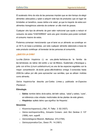 Galleta Chía Ingeniería Industrial
24
El acelerado ritmo de vida de las personas impiden que se den tiempo de elegir
alimentos adecuados y optan a adquirir este tipo de productos que en lugar de
brindarles un beneficio, causa daños a la salud, ya que la mayoría de estos son
alimentos transgénicos además de contener un alto nivel de grasas.
Cualquier otro tipo de alimento de gran valor nutricional que ayude a reducir el
consumo de estos “CHATARRAS” será una gran iniciativa para poder combatir
el consumo masivo de estos.
Podemos comenzar mencionando que el tarwi es un alimento se constituye en
un 50 % en base a proteínas, por esto cualquier alimento elaborado a base de
este producto contribuye al bienestar de las personas al consumirlo.
¿QUE ES LA CHÍA?
La chía (Salvia hispánica L) es una planta herbácea de la familia de
las lamiáceas; es nativa del centro y sur de México, Guatemala y Nicaragua y,
junto con el lino (Linum usitatissimum), es una de las especies vegetales con la
mayor concentración de ácido graso alfa-linolénico omega 3 conocidas hasta
2006.Se cultiva por ello para aprovechar sus semillas, que se utilizan molidas
como alimento.
Salvia hispánica fue descrita por Carlos Linneo y publicada en Especies
Plantarum .
Etimología
o Salvia: nombre latino de la salvia, del latín salvus, ‘salud’ y salveo, ‘curar’,
en referencia a las virtudes medicinales de las plantas de este género.
o Hispánica: epíteto latino que significa ‘de Hispania’.
Sinonimia
o Kiosmina hispanica (L.) Raf., Fl. Tellur. 3: 92 (1837).
o Salvia neohispanica Briq., Annuaire Conserv. Jard. Bot. Genève 2: 137
(1898), nom. superfl.
o Salvia tetragona Moench, Methodus: 373 (1794).
o Salvia prysmatica Cav., Descr. Pl.: 14 (1801).
 