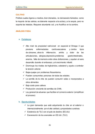 Galleta Chía Ingeniería Industrial
26
CULTIVO
Prefiere suelos ligeros a medios, bien drenados, no demasiado húmedos; como
la mayoría de las salvias, es tolerante respecto a la acidez y a la sequía, pero no
soporta las heladas. Requiere abundante sol, y no fructifica en la sombra.
ANÁLISIS FODA
a. Fortalezas
 Alto nivel de propiedad nutricional en especial el Omega 3 que
previene enfermedades cardiovasculares y ciertos tipos
de cánceres, alivia la inflamación, artritis y dolor de las
articulaciones, alergias,depresión,problemas gastrointestinales,
anemia, falta de memoria entre otras disfunciones, y ayudan al sano
desarrollo durante el embarazo y al crecimiento infantil.
 Disminuye los niveles de triglicéridos, colesterol y ayuda a controlar
la tensión arterial.
 Bajas quejas por problemas fitosanitarios.
 Pueden consumirlas personas de todas las edades.
 La semilla de la chía de pueden consumir solas o incorporados a
otros alimentos
 Bajo costo para cultivos
 Producción creciente de semillas de CHIA.
 Ley general de aduanas que facilitan el comercio exterior (simplifican
el proceso)
b. Oportunidades
 La gran demanda que está adquiriendo la chía en el exterior o
internacionalmente por el alta calidad y propiedades curativas
 Existencia de TLC con el país de destino (EE.UU)
 Exoneración de los aranceles en EE.UU. (TLC)
 