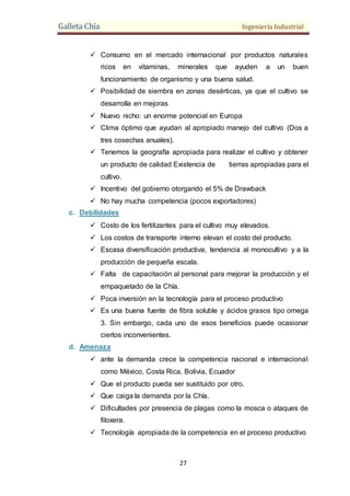 Galleta Chía Ingeniería Industrial
27
 Consumo en el mercado internacional por productos naturales
ricos en vitaminas, minerales que ayuden a un buen
funcionamiento de organismo y una buena salud.
 Posibilidad de siembra en zonas desérticas, ya que el cultivo se
desarrolla en mejoras
 Nuevo nicho: un enorme potencial en Europa
 Clima óptimo que ayudan al apropiado manejo del cultivo (Dos a
tres cosechas anuales).
 Tenemos la geografía apropiada para realizar el cultivo y obtener
un producto de calidad Existencia de tierras apropiadas para el
cultivo.
 Incentivo del gobierno otorgando el 5% de Drawback
 No hay mucha competencia (pocos exportadores)
c. Debilidades
 Costo de los fertilizantes para el cultivo muy elevados.
 Los costos de transporte interno elevan el costo del producto.
 Escasa diversificación productiva, tendencia al monocultivo y a la
producción de pequeña escala.
 Falta de capacitación al personal para mejorar la producción y el
empaquetado de la Chía.
 Poca inversión en la tecnología para el proceso productivo
 Es una buena fuente de fibra soluble y ácidos grasos tipo omega
3. Sin embargo, cada uno de esos beneficios puede ocasionar
ciertos inconvenientes.
d. Amenaza
 ante la demanda crece la competencia nacional e internacional
como México, Costa Rica, Bolivia, Ecuador
 Que el producto pueda ser sustituido por otro.
 Que caiga la demanda por la Chía.
 Dificultades por presencia de plagas como la mosca o ataques de
filoxera.
 Tecnología apropiada de la competencia en el proceso productivo
 