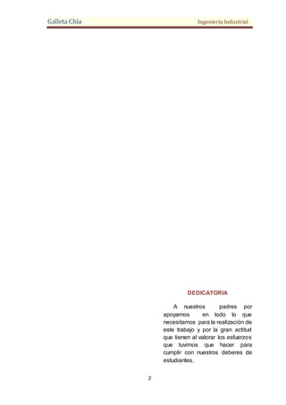 Galleta Chía Ingeniería Industrial
2
DEDICATORIA
A nuestros padres por
apoyarnos en todo lo que
necesitamos para la realización de
este trabajo y por la gran actitud
que tienen al valorar los esfuerzos
que tuvimos que hacer para
cumplir con nuestros deberes de
estudiantes.
 