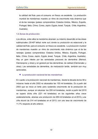 Galleta Chía Ingeniería Industrial
32
la calidad del fruto para el consumo en fresco es excelente. La producción
mundial de mandarinas muestra un ritmo de crecimiento más dinámico que
el de las naranjas (países comprendidos: Estados Unidos, México, España,
Portugal, Italia, China, Corea, Japón, Egipto, Israel, Turquía, Chile, Argentina,
Australia).
1.2 Zonas de producción
Los cítricos, entre ellos la mandarina alcanzan su máximo desarrollo en las áreas
subtropicales (30-40º latitud norte sur) donde su producción es estacional y la
calidad del fruto para el consumo en fresco es excelente. La producción mundial
de mandarinas muestra un ritmo de crecimiento más dinámico que el de las
naranjas (países comprendidos: Estados Unidos, México, España, Portugal,
Italia, China, Corea, Japón, Egipto, Israel, Turquía, Chile, Argentina, Australia).
Hay un gran interés por las variedades precoces de clementina (Marisol,
Clemenpons y otras) y en general por las clementinas de calidad (Clemenules y
otras). Las variedades de clementina, de maduración tardía, también son muy
apreciadas.
La producción nacional de las mandarinas
En cuanto a la producción nacional de mandarinas, desde la década de los 90 e
inclusive hasta el año 2002 no alcanzaba las 150 mil toneladas. Es a partir del
2003 que se inicia un lento pero sostenido crecimiento de la producción de
mandarinas, aunque sin alcanzar las 200 mil toneladas, recién a partir del 2010
se supera dicha cifra (221 mil toneladas) en los siguientes años crece
aceleradamente, alcanza una producción de 289 mil toneladas en el 2012 y una
cifra récord de 314 mil toneladas en el 2013, con una tasa de crecimiento de
11,7% respecto al año anterior.
 