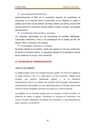 Galleta Chía Ingeniería Industrial
36
Las condiciones de Demanda
Aproximadamente el 89% de la producción peruana de mandarinas es
consumida en el mercado local. El consumidor no es exigente en cuanto a
calidad, por lo tanto no hay estímulo de mejora. Razón que explica porque Chile
exporta parte de su producción de baja calidad a nuestro mercado, con acogida
del consumidor.
Las Industrias relacionadas y de apoyo
Las industrias relacionadas son las proveedoras de semillas, fertilizantes,
insecticidas, herbicidas y otros y los proveedores de la cadena de frío. No
aportan valor ni innovación a la industria.
La Estrategia, estructura y rivalidad
No existe rivalidad en la industria, puesto que apenas un 11% de la producción
se destina al mercado externo. La estrategia utilizada es la exportación directa
de la mandarina sin marca, como commodity.
2.3. DEFINICIÓN DE TÉRMINOS BÁSICOS
¿Que son las galletas?
La palabra galleta viene de la palabra francesa galette. En Francia la galette es
un pastel redondo o fino o un crepe hecho con trigo sarraceno. Galette viene
de galet, que significa literalmente guijarro, y es el diminutivo
de gal (piedra). Gal es una palabra que proviene de las lenguas indoeuropeas,
concretamente de la palabra cal, que significaba piedra. En francés, aquel pastel
recibió el nombre degalette (diminutivo de galet) por su forma redonda.
Las galletas son un alimento popular que se encuentra en todo el mundo, sin
distinción de países ni lugares. Conforman un mercado en crecimiento, con
nuevas fórmulas adaptadas a los gustos del consumidor y a los parámetros de
salud, rapidez y conveniencia.
 