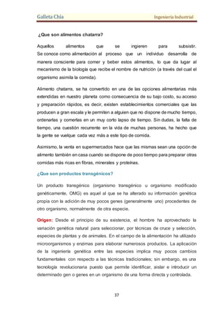 Galleta Chía Ingeniería Industrial
37
¿Que son alimentos chatarra?
Aquellos alimentos que se ingieren para subsistir.
Se conoce como alimentación al proceso que un individuo desarrolla de
manera consciente para comer y beber estos alimentos, lo que da lugar al
mecanismo de la biología que recibe el nombre de nutrición (a través del cual el
organismo asimila la comida).
Alimento chatarra, se ha convertido en una de las opciones alimentarias más
extendidas en nuestro planeta como consecuencia de su bajo costo, su acceso
y preparación rápidos, es decir, existen establecimientos comerciales que las
producen a gran escala y le permiten a alguien que no dispone de mucho tiempo,
ordenarlas y comerlas en un muy corto lapso de tiempo. Sin dudas, la falta de
tiempo, una cuestión recurrente en la vida de muchas personas, ha hecho que
la gente se vuelque cada vez más a este tipo de comida.
Asimismo, la venta en supermercados hace que las mismas sean una opción de
alimento también en casa cuando se dispone de poco tiempo para preparar otras
comidas más ricas en fibras, minerales y proteínas.
¿Que son productos transgénicos?
Un producto transgénico (organismo transgénico u organismo modificado
genéticamente, OMG) es aquel al que se ha alterado su información genética
propia con la adición de muy pocos genes (generalmente uno) procedentes de
otro organismo, normalmente de otra especie.
Origen: Desde el principio de su existencia, el hombre ha aprovechado la
variación genética natural para seleccionar, por técnicas de cruce y selección,
especies de plantas y de animales. En el campo de la alimentación ha utilizado
microorganismos y enzimas para elaborar numerosos productos. La aplicación
de la ingeniería genética entre las especies implica muy pocos cambios
fundamentales con respecto a las técnicas tradicionales; sin embargo, es una
tecnología revolucionaria puesto que permite identificar, aislar e introducir un
determinado gen o genes en un organismo de una forma directa y controlada.
 