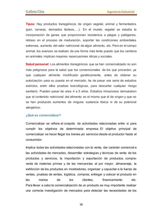 Galleta Chía Ingeniería Industrial
38
Tipos: Hay productos transgénicos de origen vegetal, animal y fermentados
(pan, cerveza, derivados lácteos,….). En el mundo vegetal se estudia la
incorporación de genes que proporcionan resistencia a plagas y patógenos,
retraso en el proceso de maduración, soportar las condiciones ambientales
extremas, aumento del valor nutricional de algún alimento, etc. Pero en el campo
animal, los avances se realizan de una forma más lenta puesto que los cambios
en animales implican mayores repercusiones éticas y sociales.
Salud personal: Los alimentos transgénicos que se han comercializado no son
más peligrosos para la salud que los convencionales de los que proceden, ya
que cualquier alimento modificado genéticamente, antes de obtener su
autorización para su puesta en el mercado, ha de pasar una serie de estudios
estrictos, entre ellos pruebas toxicológicas, para descartar cualquier riesgo
sanitario. Pueden pasar de unos 4 a 5 años. Estudios minuciosos demuestran
que el contenido nutricional del alimento es el mismo que el de origen y que no
se han producido aumentos de ninguna sustancia tóxica ni de su potencial
alergénico.
¿Qué es comercializar?
Comercializar se refiere al conjunto de actividades relacionadas entre sí para
cumplir los objetivos de determinada empresa. El objetivo principal de
comercializar es hacer llegar los bienes y/o servicios desde el productor hasta el
consumidor.
Implica todas las actividades relacionadas con la venta, dar carácter comercial a
las actividades de mercadeo, desarrollar estrategias y técnicas de venta de los
productos y servicios, la importación y exportación de productos, compra-
venta de materias primas y de las mercancías al por mayor, almacenaje, la
exhibición de los productos en mostradores, organizar y capacitar a la fuerza de
ventas, pruebas de ventas, logística, compras, entregar y colocar el producto en
las manos de los clientes, financiamiento etc.
Para llevar a cabo la comercialización de un producto es muy importante realizar
una correcta investigación de mercados para detectar las necesidades de los
 