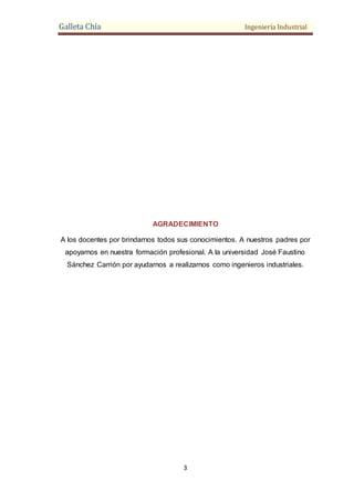 Galleta Chía Ingeniería Industrial
3
AGRADECIMIENTO
A los docentes por brindarnos todos sus conocimientos. A nuestros padres por
apoyarnos en nuestra formación profesional. A la universidad José Faustino
Sánchez Carrión por ayudarnos a realizarnos como ingenieros industriales.
 