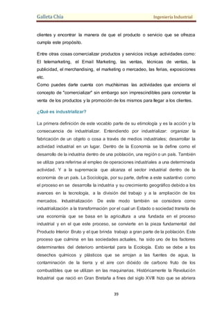 Galleta Chía Ingeniería Industrial
39
clientes y encontrar la manera de que el producto o servicio que se ofrezca
cumpla este propósito.
Entre otras cosas comercializar productos y servicios incluye actividades como:
El telemarketing, el Email Marketing, las ventas, técnicas de ventas, la
publicidad, el merchandising, el marketing o mercadeo, las ferias, exposiciones
etc.
Como puedes darte cuenta con muchísimas las actividades que encierra el
concepto de "comercializar" sin embargo son imprescindibles para concretar la
venta de los productos y la promoción de los mismos para llegar a los clientes.
¿Qué es industrializar?
La primera definición de este vocablo parte de su etimología y es la acción y la
consecuencia de industrializar. Entendiendo por industrializar: organizar la
fabricación de un objeto o cosa a través de medios industriales; desarrollar la
actividad industrial en un lugar. Dentro de la Economía se la define como el
desarrollo de la industria dentro de una población, una región o un país. También
se utiliza para referirse al empleo de operaciones industriales a una determinada
actividad. Y a la supremacía que alcanza el sector industrial dentro de la
economía de un país. La Sociología, por su parte, define a este sustantivo como
el proceso en se desarrolla la industria y su crecimiento geográfico debido a los
avances en la tecnología, a la división del trabajo y a la ampliación de los
mercados. Industrialización De este modo también se considera como
industrialización a la transformación por el cual un Estado o sociedad transita de
una economía que se basa en la agricultura a una fundada en el proceso
industrial y en el que este proceso, se convierte en la pieza fundamental del
Producto Interior Bruto y el que brinda trabajo a gran parte de la población. Este
proceso que culmina en las sociedades actuales, ha sido uno de los factores
determinantes del deterioro ambiental para la Ecología. Esto se debe a los
desechos químicos y plásticos que se arrojan a las fuentes de agua, la
contaminación de la tierra y el aire con dióxido de carbono fruto de los
combustibles que se utilizan en las maquinarias. Históricamente la Revolución
Industrial que nació en Gran Bretaña a fines del siglo XVIII hizo que se abriera
 