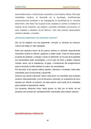 Galleta Chía Ingeniería Industrial
40
esta transformación a toda Europa occidental y a los Estados Unidos. Esto trajo
importantes cambios: el desarrollo de la tecnología, modificaciones
socioeconómicas brindando a los trabajadores la posibilidad de un mercado
laboral libre. Otro factor fue el papel de las ciudades en donde se instalaron la
mayoría de las industrias, que atrajeron a grandes cantidades de personas, en
esas ciudades y alrededor de las fábricas. Todo esto también desencadenó
cambios culturales y sociales.
¿Productos elaborados con alimentos andinos?
Uno de los objetivos era eso justamente, formular un alimento de consumo
masivo que tenga un valor agregado.
Estos dos aspectos hacen de los granos andinos un alimento especialmente
importante durante la infancia, gestación y adulto mayor. Pues en estos grupos
el aporte de proteínas y energía a veces es deficiente. En el caso de la gestante
sus necesidades están aumentadas y en el caso de niños y adultos mayores
muchas veces, por la inapetencia, el juego, o limitaciones del envejecimiento
(para el anciano) la dieta habitual no cubre sus necesidades.
Por otro lado, al ser granos enteros aportan, vitaminas y minerales, todos ellos
importantes para el crecimiento y desarrollo.
Conocer que aporte nutricional ofrece cada grano es importante para poderlos
consumir adecuadamente y con la frecuencia suficiente, ya el gobierno de turno
apuesta por difundir el consumo de estos granos como parte de la estrategia
para combatir la desnutrición infantil.
Los peruanos, debemos incluir estos granos no sólo por el hecho de ser
peruanos sino porque son verdaderamente importantes para nuestra nutrición.
DESCRIPCION DEL PRODUCTO
 