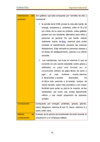 Galleta Chía Ingeniería Industrial
41
Descripción del
producto
Son galletas que está compuesto por “semillas de chía y
mandarina”
 la semilla de la CHÍA provee la más alta fuente de
energía, resistencia y proteínas; entre el 19 y 23
por ciento de su peso es proteína, estas galletas
pueden ser una excelente alternativa para niños y
personas en general. Es una fuente natural
realmente buena de fibra, esencial para poder
combatir el estreñimiento previene las anemias
ferropénicas. Está indicada en personas obesas y
en dietas de adelgazamiento, gracias a su efecto
saciante.
 Las mandarinas, son ricas en vitamina C que se
convierte en una opción saludable contra gripes y
resfriados. su pulpa está formada por un
considerable número de gajos llenos de zumo o
jugo; el cual contiene mucha vitamina
C, flavonoides y aceites esenciales. Es
el cítrico más parecido a la naranja, aunque de
menor tamaño, sabor más aromático y con mayor
facilidad para quitar su piel en la mayoría de las
variedades, así como una acidez ligeramente
inferior y una mayor proporción de azúcares
simples
Composición Compuesto por omega3, proteínas, grasas, glúcido,
calcio, Magnesio, vitamina B sub 12, hierro, vitamina C y
sodio, entre otros.
Método de
conservación
A través de la adición de bicarbonato de sodio durante la
preparación y un empaque sellado.
 
