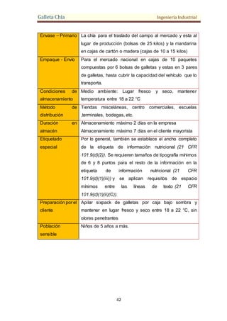 Galleta Chía Ingeniería Industrial
42
Envase – Primario La chía para el traslado del campo al mercado y esta al
lugar de producción (bolsas de 25 kilos) y la mandarina
en cajas de cartón o madera (cajas de 10 a 15 kilos)
Empaque - Envío Para el mercado nacional en cajas de 10 paquetes
compuestas por 6 bolsas de galletas y estas en 3 pares
de galletas, hasta cubrir la capacidad del vehículo que lo
transporta.
Condiciones de
almacenamiento
Medio ambiente: Lugar fresco y seco, mantener
temperatura entre 18 a 22 °C
Método de
distribución
Tiendas misceláneas, centro comerciales, escuelas
,terminales, bodegas, etc.
Duración en
almacén
Almacenamiento máximo 2 días en la empresa
Almacenamiento máximo 7 días en el cliente mayorista
Etiquetado
especial
Por lo general, también se establece el ancho completo
de la etiqueta de información nutricional (21 CFR
101.9(d)(2)). Se requieren tamaños de tipografía mínimos
de 6 y 8 puntos para el resto de la información en la
etiqueta de información nutricional (21 CFR
101.9(d)(1)(iii)) y se aplican requisitos de espacio
mínimos entre las líneas de texto (21 CFR
101.9(d)(1)(ii)(C)).
Preparación por el
cliente
Apilar sixpack de galletas por caja bajo sombra y
mantener en lugar fresco y seco entre 18 a 22 °C, sin
olores penetrantes
Población
sensible
Niños de 5 años a más.
 