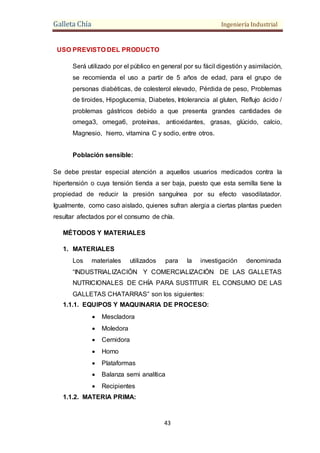 Galleta Chía Ingeniería Industrial
43
USO PREVISTO DEL PRODUCTO
Será utilizado por el público en general por su fácil digestión y asimilación,
se recomienda el uso a partir de 5 años de edad, para el grupo de
personas diabéticas, de colesterol elevado, Pérdida de peso, Problemas
de tiroides, Hipoglucemia, Diabetes, Intolerancia al gluten, Reflujo ácido /
problemas gástricos debido a que presenta grandes cantidades de
omega3, omega6, proteínas, antioxidantes, grasas, glúcido, calcio,
Magnesio, hierro, vitamina C y sodio, entre otros.
Población sensible:
Se debe prestar especial atención a aquellos usuarios medicados contra la
hipertensión o cuya tensión tienda a ser baja, puesto que esta semilla tiene la
propiedad de reducir la presión sanguínea por su efecto vasodilatador.
Igualmente, como caso aislado, quienes sufran alergia a ciertas plantas pueden
resultar afectados por el consumo de chía.
MÉTODOS Y MATERIALES
1. MATERIALES
Los materiales utilizados para la investigación denominada
“INDUSTRIALIZACIÓN Y COMERCIALIZACIÓN DE LAS GALLETAS
NUTRICIONALES DE CHÍA PARA SUSTITUIR EL CONSUMO DE LAS
GALLETAS CHATARRAS” son los siguientes:
1.1.1. EQUIPOS Y MAQUINARIA DE PROCESO:
 Mescladora
 Moledora
 Cernidora
 Horno
 Plataformas
 Balanza semi analítica
 Recipientes
1.1.2. MATERIA PRIMA:
 
