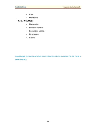 Galleta Chía Ingeniería Industrial
44
 Chía
 Mandarina
1.1.3. INSUMOS:
 Mantequilla
 Polvo de hornear
 Esencia de vainilla
 Bicarbonato
 Cocoa
DIAGRAMA DE OPERACIONES DE PROCESO DE LA GALLETA DE CHIA Y
MANDARINA
 