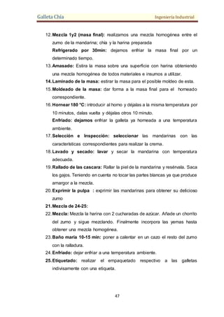 Galleta Chía Ingeniería Industrial
47
12.Mezcla 1y2 (masa final): realizamos una mezcla homogénea entre el
zumo de la mandarina; chía y la harina preparada
Refrigerado por 30min: dejamos enfriar la masa final por un
determinado tiempo.
13.Amasado: Estira la masa sobre una superficie con harina obteniendo
una mezcla homogénea de todos materiales e insumos a utilizar.
14.Laminado de la masa: estirar la masa para el posible moldeo de esta.
15.Moldeado de la masa: dar forma a la masa final para el horneado
correspondiente.
16.Hornear 180 °C: introducir al horno y déjalas a la misma temperatura por
10 minutos, dalas vuelta y déjalas otros 10 minuto.
Enfriado: dejamos enfriar la galleta ya horneada a una temperatura
ambiente.
17.Selección e Inspección: seleccionar las mandarinas con las
características correspondientes para realizar la crema.
18.Lavado y secado: lavar y secar la mandarina con temperatura
adecuada.
19.Rallado de las cascara: Rallar la piel de la mandarina y resérvala. Saca
los gajos. Teniendo en cuenta no tocar las partes blancas ya que produce
amargor a la mezcla.
20.Exprimir la pulpa : exprimir las mandarinas para obtener su delicioso
zumo
21.Mezcla de 24-25:
22.Mezcla: Mezcla la harina con 2 cucharadas de azúcar. Añade un chorrito
del zumo y sigue mezclando. Finalmente incorpora las yemas hasta
obtener una mezcla homogénea.
23.Baño maría 10-15 min: poner a calentar en un cazo el resto del zumo
con la ralladura.
24.Enfriado: dejar enfriar a una temperatura ambiente.
25.Etiquetado: realizar el empaquetado respectivo a las galletas
indivisamente con una etiqueta.
 