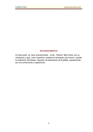 Galleta Chía Ingeniería Industrial
4
RECONOCIMIENTO
En este punto, se hace reconocimiento al ing. Felimón Blas Flores por su
orientación y guía, como supervisor académico del trabajo que hicieron posible
la realización del trabajo, respecto a la elaboración de la galleta, agradeciendo
por sus correcciones y sugerencias.
 