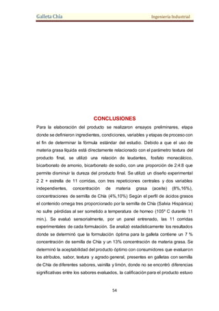 Galleta Chía Ingeniería Industrial
54
CONCLUSIONES
Para la elaboración del producto se realizaron ensayos preliminares, etapa
donde se definieron ingredientes, condiciones, variables y etapas de proceso con
el fin de determinar la fórmula estándar del estudio. Debido a que el uso de
materia grasa líquida está directamente relacionado con el parámetro textura del
producto final, se utilizó una relación de leudantes, fosfato monacálcico,
bicarbonato de amonio, bicarbonato de sodio, con una proporción de 2:4:8 que
permite disminuir la dureza del producto final. Se utilizó un diseño experimental
2 2 + estrella de 11 corridas, con tres repeticiones centrales y dos variables
independientes, concentración de materia grasa (aceite) (8%,16%),
concentraciones de semilla de Chía (4%,10%) Según el perfil de ácidos grasos
el contenido omega tres proporcionado por la semilla de Chía (Salvia Hispánica)
no sufre pérdidas al ser sometido a temperatura de horneo (105º C durante 11
min.). Se evaluó sensorialmente, por un panel entrenado, las 11 corridas
experimentales de cada formulación. Se analizó estadísticamente los resultados
donde se determinó que la formulación óptima para la galleta contiene un 7 %
concentración de semilla de Chía y un 13% concentración de materia grasa. Se
determinó la aceptabilidad del producto óptimo con consumidores que evaluaron
los atributos, sabor, textura y agrado general, presentes en galletas con semilla
de Chía de diferentes sabores, vainilla y limón, donde no se encontró diferencias
significativas entre los sabores evaluados, la calificación para el producto estuvo
 