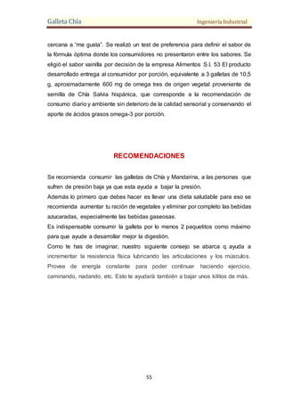 Galleta Chía Ingeniería Industrial
55
cercana a “me gusta”. Se realizó un test de preferencia para definir el sabor de
la fórmula óptima donde los consumidores no presentaron entre los sabores. Se
eligió el sabor vainilla por decisión de la empresa Alimentos S.I. 53 El producto
desarrollado entrega al consumidor por porción, equivalente a 3 galletas de 10,5
g, aproximadamente 600 mg de omega tres de origen vegetal proveniente de
semilla de Chía Salvia hispánica, que corresponde a la recomendación de
consumo diario y ambiente sin deterioro de la calidad sensorial y conservando el
aporte de ácidos grasos omega-3 por porción.
RECOMENDACIONES
Se recomienda consumir las galletas de Chía y Mandarina, a las personas que
sufren de presión baja ya que esta ayuda a bajar la presión.
Además lo primero que debes hacer es llevar una dieta saludable para eso se
recomienda aumentar tu ración de vegetales y eliminar por completo las bebidas
azucaradas, especialmente las bebidas gaseosas.
Es indispensable consumir la galleta por lo menos 2 paquetitos como máximo
para que ayude a desarrollar mejor la digestión.
Como te has de imaginar, nuestro siguiente consejo se abarca q ayuda a
incrementar la resistencia física lubricando las articulaciones y los músculos.
Provee de energía constante para poder continuar haciendo ejercicio,
caminando, nadando, etc. Esto te ayudará también a bajar unos kilitos de más.
 