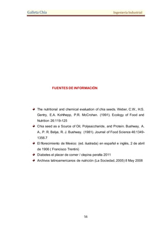Galleta Chía Ingeniería Industrial
56
FUENTES DE INFORMACIÓN
The nutritional and chemical evaluation of chia seeds. Weber, C.W., H.S.
Gentry, E.A. Kohlhepp, P.R. McCrohan. (1991). Ecology of Food and
Nutrition 26:119-125
Chia seed as a Source of Oil, Polysaccharide, and Protein. Bushway, A.
A., P. R. Belya, R. J. Bushway. (1981). Journal of Food Science 46:1349-
1356.7
El florecimiento de Mexico: (ed. ilustrada) en español e inglés, 2 de abril
de 1906 ( Francisco Trentini)
Diabetes el placer de comer / clepina peralta 2011
Archivos latinoamericanos de nutrición (La Sociedad, 2005) 8 May 2008
 