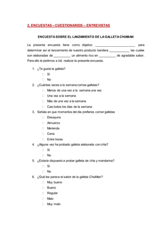 2. ENCUESTAS – CUESTIONARIOS – ENTREVISTAS
ENCUESTASOBRE EL LANZAMIENTO DE LAGALLETACHIAMAN
La presenta encuesta tiene como objetivo ________________________ para
determinar así el lanzamiento de nuestro producto bandera ____________ las cuales
son elaboradas de __________ un alimento rico en __________ de agradable sabor.
Para ello le pedimos a Ud. realizar la presente encuesta.
1. ¿Te gusta la galleta?
 Si
 No
2. ¿Cuántas veces a la semana comes galletas?
 Menos de una vez a la semana una vez
 Una vez a la semana
 Más de una vez a la semana
 Casi todos los días de la semana
3. Señala en que momentos del día prefieres comer galletas
 Desayuno
 Almuerzo
 Merienda
 Cena
 Entre horas
4. ¿Alguna vez ha probado galleta elaborada con chía?
 Si
 No
5. ¿Estaría dispuesto a probar galleta de chía y mandarina?
 Si
 No
6. ¿Qué les parece el sabor de la galleta ChiaMan?
 Muy bueno
 Bueno
 Regular
 Malo
 Muy malo
 