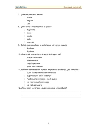 Galleta Chía Ingeniería Industrial
1
7. ¿Qué les parece su textura?
 Buena
 Regular
 Mala
8. ¿Qué opina sobre el color de la galleta?
 muy bueno
 bueno
 regular
 malo
 muy malo
9. Señala cuantas galletas le gustaría que entre en un paquete
 4 galletas
 6 galletas
10. ¿Compraría este producto al precio de 1 nuevo sol?
 Muy probablemente
 Probablemente
 Es poco probable
 No es nada probable
11. Partiendo de la base que el precio del producto le satisfaga, ¿Lo compraría?
 Sí, en cuanto estuviese en el mercado
 Sí, pero dejaría pasar un tiempo
 Puede que lo comprase o puede que no
 No, no creo que lo comprase
 No, no lo compraría
12. ¿Tiene algún comentario o sugerencia sobre este producto?
_______________________________________________________________
_______________________________________________________________
_______________________________________________________________
 