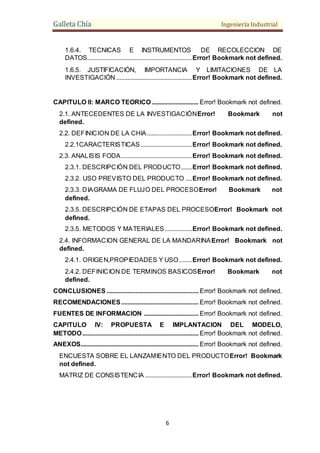 Galleta Chía Ingeniería Industrial
6
1.6.4. TECNICAS E INSTRUMENTOS DE RECOLECCION DE
DATOS.................................................................Error! Bookmark not defined.
1.6.5. JUSTIFICACIÓN, IMPORTANCIA Y LIMITACIONES DE LA
INVESTIGACIÓN ...............................................Error! Bookmark not defined.
CAPITULO II: MARCO TEORICO............................. Error! Bookmark not defined.
2.1. ANTECEDENTES DE LA INVESTIGACIÓNError! Bookmark not
defined.
2.2. DEFINICION DE LA CHIA............................Error! Bookmark not defined.
2.2.1CARACTERISTICAS................................Error! Bookmark not defined.
2.3. ANALISIS FODA............................................Error! Bookmark not defined.
2.3.1. DESCRIPCIÓN DEL PRODUCTO.......Error! Bookmark not defined.
2.3.2. USO PREVISTO DEL PRODUCTO ....Error! Bookmark not defined.
2.3.3. DIAGRAMA DE FLUJO DEL PROCESOError! Bookmark not
defined.
2.3.5. DESCRIPCIÓN DE ETAPAS DEL PROCESOError! Bookmark not
defined.
2.3.5. METODOS Y MATERIALES.................Error! Bookmark not defined.
2.4. INFORMACION GENERAL DE LA MANDARINAError! Bookmark not
defined.
2.4.1. ORIGEN,PROPIEDADES Y USO........Error! Bookmark not defined.
2.4.2. DEFINICION DE TERMINOS BASICOSError! Bookmark not
defined.
CONCLUSIONES ......................................................... Error! Bookmark not defined.
RECOMENDACIONES................................................ Error! Bookmark not defined.
FUENTES DE INFORMACION .................................. Error! Bookmark not defined.
CAPITULO IV: PROPUESTA E IMPLANTACION DEL MODELO,
METODO........................................................................ Error! Bookmark not defined.
ANEXOS......................................................................... Error! Bookmark not defined.
ENCUESTA SOBRE EL LANZAMIENTO DEL PRODUCTOError! Bookmark
not defined.
MATRIZ DE CONSISTENCIA .............................Error! Bookmark not defined.
 