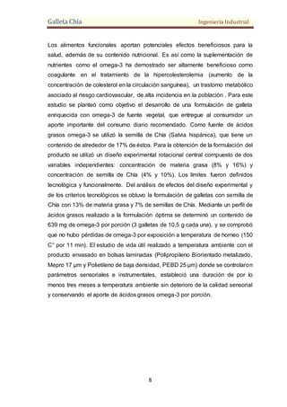 Galleta Chía Ingeniería Industrial
8
Los alimentos funcionales aportan potenciales efectos beneficiosos para la
salud, además de su contenido nutricional. Es así como la suplementación de
nutrientes como el omega-3 ha demostrado ser altamente beneficioso como
coagulante en el tratamiento de la hipercolesterolemia (aumento de la
concentración de colesterol en la circulación sanguínea), un trastorno metabólico
asociado al riesgo cardiovascular, de alta incidencia en la población . Para este
estudio se planteó como objetivo el desarrollo de una formulación de galleta
enriquecida con omega-3 de fuente vegetal, que entregue al consumidor un
aporte importante del consumo diario recomendado. Como fuente de ácidos
grasos omega-3 se utilizó la semilla de Chía (Salvia hispánica), que tiene un
contenido de alrededor de 17% de éstos. Para la obtención de la formulación del
producto se utilizó un diseño experimental rotacional central compuesto de dos
variables independientes: concentración de materia grasa (8% y 16%) y
concentración de semilla de Chía (4% y 10%). Los límites fueron definidos
tecnológica y funcionalmente. Del análisis de efectos del diseño experimental y
de los criterios tecnológicos se obtuvo la formulación de galletas con semilla de
Chía con 13% de materia grasa y 7% de semillas de Chía. Mediante un perfil de
ácidos grasos realizado a la formulación óptima se determinó un contenido de
639 mg de omega-3 por porción (3 galletas de 10,5 g cada una), y se comprobó
que no hubo pérdidas de omega-3 por exposición a temperatura de horneo (150
C° por 11 min). El estudio de vida útil realizado a temperatura ambiente con el
producto envasado en bolsas laminadas (Polipropileno Biorientado metalizado,
Mepro 17 μm y Polietileno de baja densidad, PEBD 25 μm) donde se controlaron
parámetros sensoriales e instrumentales, estableció una duración de por lo
menos tres meses a temperatura ambiente sin deterioro de la calidad sensorial
y conservando el aporte de ácidos grasos omega-3 por porción.
 