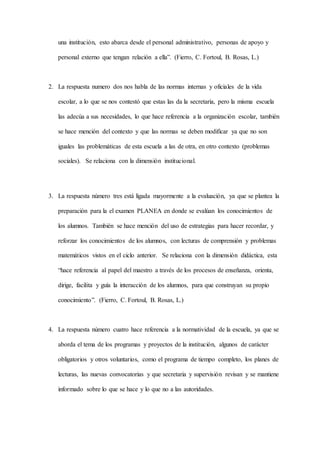 una institución, esto abarca desde el personal administrativo, personas de apoyo y
personal externo que tengan relación a ella”. (Fierro, C. Fortoul, B. Rosas, L.)
2. La respuesta numero dos nos habla de las normas internas y oficiales de la vida
escolar, a lo que se nos contestó que estas las da la secretaria, pero la misma escuela
las adecúa a sus necesidades, lo que hace referencia a la organización escolar, también
se hace mención del contexto y que las normas se deben modificar ya que no son
iguales las problemáticas de esta escuela a las de otra, en otro contexto (problemas
sociales). Se relaciona con la dimensión institucional.
3. La respuesta número tres está ligada mayormente a la evaluación, ya que se plantea la
preparación para la el examen PLANEA en donde se evalúan los conocimientos de
los alumnos. También se hace mención del uso de estrategias para hacer recordar, y
reforzar los conocimientos de los alumnos, con lecturas de comprensión y problemas
matemáticos vistos en el ciclo anterior. Se relaciona con la dimensión didáctica, esta
“hace referencia al papel del maestro a través de los procesos de enseñanza, orienta,
dirige, facilita y guía la interacción de los alumnos, para que construyan su propio
conocimiento”. (Fierro, C. Fortoul, B. Rosas, L.)
4. La respuesta número cuatro hace referencia a la normatividad de la escuela, ya que se
aborda el tema de los programas y proyectos de la institución, algunos de carácter
obligatorios y otros voluntarios, como el programa de tiempo completo, los planes de
lecturas, las nuevas convocatorias y que secretaria y supervisión revisan y se mantiene
informado sobre lo que se hace y lo que no a las autoridades.
 