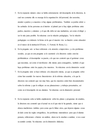 5. En la respuesta número cinco se habla estrictamente del desempeño de la directora, la
cual nos comenta ella se encarga de la organización del personal, dar asesorías,
atender a padres y a maestros si hay alguna problemática. También se podría referir a
las actitudes de las personas en el interior al plantel por si hay algún problema entre
padres, maestros y alumnos y el que ella debe ser una mediadora, así como el dirigir y
ser lo más justa posible. Se relaciona con la relación pedagógica, “en la relación
pedagógica se evidencia la forma en la que el maestro vive su función como educador
en el marco de la institución”(Fierro, C. Fortoul, B. Rosas, L.).
6. En la pregunta seis se hace referencia a la atención a imprevistos y a los problemas
sociales, ya que en esta pregunta se le cuestionó a la directora cuales eran las
problemáticas al desempeñar su puesto, a lo que nos contestó que el gestionar cosas
que necesitan, así como el movilizarse ella misma para conseguirlos, también el que
haya problemas entre los papás y los maestros. Se relaciona con la dimensión social.
7. En la pregunta siete se hace refencia a la educación misma, ya que se pregunta sobre
cómo han asumido los nuevos lineamientos de la reforma educativa, a lo que la
directora nos contestó que van muy bien, que los maestros están bien documentados
sobre la reforma y que lo reflejan en sus planeaciones y trabajos presentados, así
como en el desempeño de sus alumnos. Se relaciona con la dimensión personal.
8. En la respuesta ocho se habla ampliamente sobre los planes y programas de estudios,
la directora nos comentó que el actual no es el que más le ha gustado, siente que si
abarca muchísimos ámbitos pero como que le faltan otros, que dejaron algunas cosas
de lado como las reglas ortográficas, los problemas matemáticos para que el alumno
pensara, reflexionara e hiciera un análisis, ahora no lo enseñan a analizar, si no a usar
su sentido común. Se relaciona con la dimensión didáctica.
 