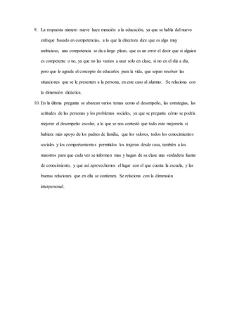 9. La respuesta número nueve hace mención a la educación, ya que se habla del nuevo
enfoque basado en competencias, a lo que la directora dice que es algo muy
ambicioso, una competencia se da a largo plazo, que es un error el decir que si alguien
es competente o no, ya que no las vamos a usar solo en clase, si no en el día a día,
pero que le agrada el concepto de educarlos para la vida, que sepan resolver las
situaciones que se le presenten a la persona, en este caso al alumno. Se relaciona con
la dimensión didáctica.
10. En la última pregunta se abarcan varios temas como el desempeño, las estrategias, las
actitudes de las personas y los problemas sociales, ya que se pregunta cómo se podría
mejorar el desempeño escolar, a lo que se nos contestó que todo esto mejoraría si
hubiera más apoyo de los padres de familia, que los valores, todos los conocimientos
sociales y los comportamientos permitidos los trajeran desde casa, también a los
maestros para que cada vez se informen mas y hagan de su clase una verdadera fuente
de conocimiento, y que así aprovechemos el lugar con el que cuenta la escuela, y las
buenas relaciones que en ella se contienen. Se relaciona con la dimensión
interpersonal.
 