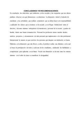 CONCLUSIONES Y/O RECOMENDACIONES
En conclusión, las entrevistas que realizamos en las escuelas y las respuestas que nos dieron
pudimos observar con qué dimensiones se relacionan. La dimensión valoral el método de
enseñanza y las actividades que realizan comentaron que se deben hacer con responsabilidad
y aplicando los valores que se inculcan en la escuela y en el hogar. Institucional tanto el
directivo, docentes alumnos trabajadores de intendencia, personal de la escuela y padres de
familia, tienen una buena comunicación. Personal los profesores tienen muchas ideales,
motivos, proyectos, y circunstancias de vida personal que implementen a la vida profesional.
Interpersonal la manera en que conviven las personas que integran esa institución es buena.
Didáctica es la dimensión que más llevan a cabo, el profesor realiza una dinámica en la cual
se busca la participación de todos y cada uno de los estudiantes, analizando las habilidades y
competencias para aplicarlas en un futuro. Social esta dimensión se da más entre los mismos
alumnos en el salón de clases se manifiesta la desigualdad.
 