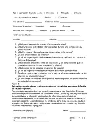 Tipo de organización del plantel escolar: ( ) Completa ( ) Multigrado ( ) Unitaria
Horario de prestación del servicio: ( ) Matutino ( ) Vespertino
Nivel educativo: ___________________ Grado que atiende: __________________________
Último grado de estudios: ( ) Licenciatura ( ) Maestría ( ) Doctorado
Institución de la cual egresó: ( ) Universidad ( ) Escuela Normal ( ) Otra
Nombre de la institución _____________________________________________________
Municipio: ___________________________ Localidad: _____________________________
1. ¿Qué papel juega el docente en el sistema educativo?
2. ¿Qué funciones, actividades y tareas realiza durante una jornada con su
grupo escolar?
3. ¿Qué funciones y tareas tiene que desempeñar en la escuela?
4. ¿A qué problemáticas se enfrenta?
5. ¿Cuál es su percepción de los nuevos lineamientos del 2011, en cuanto a la
Reforma Educativa?
6. ¿Qué relación encuentra entre los estándares y las competencias que se
pretenden construir durante la educación básica?
7. ¿Qué piensa de los actuales programas de estudio?
8. ¿Cuál es su posición respecto al enfoque basado en competencias?
9. Desde su perspectiva, ¿cómo se puede mejorar el desempeño escolar de los
alumnos de educación básica?
10.¿Cómo influye el contexto en el que está inserto el plantel, en el desarrollo de
las actividades escolares?
Anexo 3
Entrevista estructurada que realizarán los alumnos normalistas a un padre de familia
de educación primaria.
Soy estudiante normalista de primer semestre, con un nuevo plan de estudios. Estamos
analizando la profesión docente en las condiciones reales. Le haré algunas preguntas sobre
su perspectiva de la educación básica actual. La información que me brinde es
estrictamente confidencial y nos servirá para plantear los retos que tengo en mi formación
inicial como docente. Le agradezco que me brinde una parte de su experiencia a través de
sus opiniones. Primero le pido unos datos para contextualizar sus comentarios y después
responder verbalmente a 7 preguntas.
Entrevistadores (equipo)
_________________________________
Fecha ________________
Padre de familia entrevistado
(a)__________________________________
Sexo: ( ) F ( )
M
 