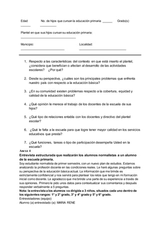 Edad
______
No. de hijos que cursan la educación primaria ______ Grado(s)
__________
Plantel en que sus hijos cursan su educación primaria:
__________________________________
Municipio:
___________________________
Localidad:
_____________________________
1. Respecto a las características del contexto en que está inserto el plantel,
¿considera que benefician o afectan al desarrollo de las actividades
escolares? ¿Por qué?
2. Desde su perspectiva, ¿cuáles son los principales problemas que enfrenta
nuestro país con respecto a la educación básica?
3. ¿En su comunidad existen problemas respecto a la cobertura, equidad y
calidad de la educación básica?
4. ¿Qué opinión le merece el trabajo de los docentes de la escuela de sus
hijos?
5. ¿Qué tipo de relaciones entabla con los docentes y directivo del plantel
escolar?
6. ¿Qué le falta a la escuela para que logre tener mayor calidad en los servicios
educativos que presta?
7. ¿Qué funciones, tareas o tipo de participación desempeña Usted en la
escuela?
Anexo 4
Entrevista estructurada que realizarán los alumnos normalistas a un alumno
de la escuela primaria.
Soy estudiante normalista de primer semestre, con un nuevo plan de estudios. Estamos
analizando la profesión docente en las condiciones reales. Le haré algunas preguntas sobre
su perspectiva de la educación básica actual. La información que me brinde es
estrictamente confidencial y nos servirá para plantear los retos que tengo en mi formación
inicial como docente. Le agradezco que me brinde una parte de su experiencia a través de
sus opiniones. Primero le pido unos datos para contextualizar sus comentarios y después
responder verbalmente a 5 preguntas.
Nota: la entrevista a los alumnos va dirigida a 3 niños, situados cada uno dentro de
los siguientes rangos: 1° y 2° grado, 3° y 4° grado y 5° y 6° grado.
Entrevistadores (equipo)
Alumno (a) entrevistado (a): MARIA RENE
 