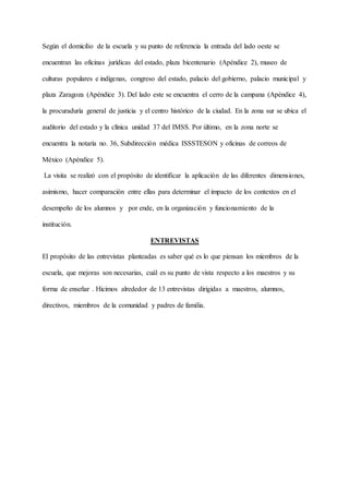 Según el domicilio de la escuela y su punto de referencia la entrada del lado oeste se
encuentran las oficinas jurídicas del estado, plaza bicentenario (Apéndice 2), museo de
culturas populares e indígenas, congreso del estado, palacio del gobierno, palacio municipal y
plaza Zaragoza (Apéndice 3). Del lado este se encuentra el cerro de la campana (Apéndice 4),
la procuraduría general de justicia y el centro histórico de la ciudad. En la zona sur se ubica el
auditorio del estado y la clínica unidad 37 del IMSS. Por último, en la zona norte se
encuentra la notaría no. 36, Subdirección médica ISSSTESON y oficinas de correos de
México (Apéndice 5).
La visita se realizó con el propósito de identificar la aplicación de las diferentes dimensiones,
asimismo, hacer comparación entre ellas para determinar el impacto de los contextos en el
desempeño de los alumnos y por ende, en la organización y funcionamiento de la
institución.
ENTREVISTAS
El propósito de las entrevistas planteadas es saber qué es lo que piensan los miembros de la
escuela, que mejoras son necesarias, cuál es su punto de vista respecto a los maestros y su
forma de enseñar . Hicimos alrededor de 13 entrevistas dirigidas a maestros, alumnos,
directivos, miembros de la comunidad y padres de familia.
 