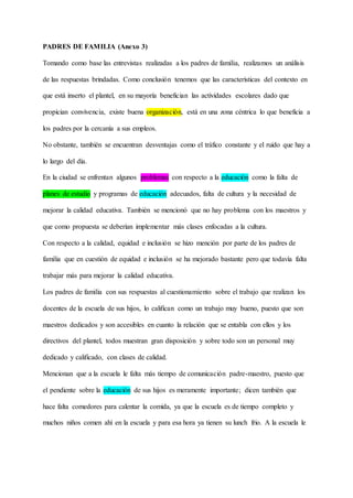 PADRES DE FAMILIA (Anexo 3)
Tomando como base las entrevistas realizadas a los padres de familia, realizamos un análisis
de las respuestas brindadas. Como conclusión tenemos que las características del contexto en
que está inserto el plantel, en su mayoría benefician las actividades escolares dado que
propician convivencia, existe buena organización, está en una zona céntrica lo que beneficia a
los padres por la cercanía a sus empleos.
No obstante, también se encuentran desventajas como el tráfico constante y el ruido que hay a
lo largo del día.
En la ciudad se enfrentan algunos problemas con respecto a la educación como la falta de
planes de estudio y programas de educación adecuados, falta de cultura y la necesidad de
mejorar la calidad educativa. También se mencionó que no hay problema con los maestros y
que como propuesta se deberían implementar más clases enfocadas a la cultura.
Con respecto a la calidad, equidad e inclusión se hizo mención por parte de los padres de
familia que en cuestión de equidad e inclusión se ha mejorado bastante pero que todavía falta
trabajar más para mejorar la calidad educativa.
Los padres de familia con sus respuestas al cuestionamiento sobre el trabajo que realizan los
docentes de la escuela de sus hijos, lo califican como un trabajo muy bueno, puesto que son
maestros dedicados y son accesibles en cuanto la relación que se entabla con ellos y los
directivos del plantel, todos muestran gran disposición y sobre todo son un personal muy
dedicado y calificado, con clases de calidad.
Mencionan que a la escuela le falta más tiempo de comunicación padre-maestro, puesto que
el pendiente sobre la educación de sus hijos es meramente importante; dicen también que
hace falta comedores para calentar la comida, ya que la escuela es de tiempo completo y
muchos niños comen ahí en la escuela y para esa hora ya tienen su lunch frio. A la escuela le
 