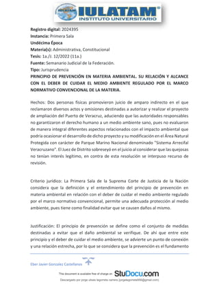 Eber Javier Gonzalez Castellanos
Registro digital: 2024395
Instancia: Primera Sala
Undécima Época
Materia(s): Administrativa, Constitucional
Tesis: 1a./J. 12/2022 (11a.)
Fuente: Semanario Judicial de la Federación.
Tipo: Jurisprudencia
PRINCIPIO DE PREVENCIÓN EN MATERIA AMBIENTAL. SU RELACIÓN Y ALCANCE
CON EL DEBER DE CUIDAR EL MEDIO AMBIENTE REGULADO POR EL MARCO
NORMATIVO CONVENCIONAL DE LA MATERIA.
Hechos: Dos personas físicas promovieron juicio de amparo indirecto en el que
reclamaron diversos actos y omisiones destinadas a autorizar y realizar el proyecto
de ampliación del Puerto de Veracruz, aduciendo que las autoridades responsables
no garantizaron el derecho humano a un medio ambiente sano, pues no evaluaron
de manera integral diferentes aspectos relacionados con el impacto ambiental que
podría ocasionar el desarrollo de dicho proyecto y su modificación en el Área Natural
Protegida con carácter de Parque Marino Nacional denominado "Sistema Arrecifal
Veracruzano". El Juez de Distrito sobreseyó en el juicio al considerar que las quejosas
no tenían interés legítimo, en contra de esta resolución se interpuso recurso de
revisión.
Criterio jurídico: La Primera Sala de la Suprema Corte de Justicia de la Nación
considera que la definición y el entendimiento del principio de prevención en
materia ambiental en relación con el deber de cuidar el medio ambiente regulado
por el marco normativo convencional, permite una adecuada protección al medio
ambiente, pues tiene como finalidad evitar que se causen daños al mismo.
Justificación: El principio de prevención se define como el conjunto de medidas
destinadas a evitar que el daño ambiental se verifique. De ahí que entre este
principio y el deber de cuidar el medio ambiente, se advierte un punto de conexión
y una relación estrecha, por lo que se considera que la prevención es el fundamento
Descargado por jorge ulises legorreta carrera (jorgelegorreta956@gmail.com)
lOMoARcPSD|14616576
 