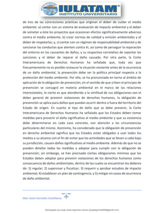 Eber Javier Gonzalez Castellanos
de tres de las concreciones prácticas que originan el deber de cuidar el medio
ambiente: a) contar con un sistema de evaluación de impacto ambiental y el deber
de someter a éste los proyectos que ocasionan efectos significativamente adversos
contra el medio ambiente; b) crear normas de calidad y emisión ambientales y el
deber de respetarlas; y, c) contar con un régimen de responsabilidad ambiental y de
sancionar las conductas que atenten contra él, así como de perseguir la reparación
del entorno en los causantes de daños, y su respectivo correlativo de soportar las
sanciones y el deber de reparar el daño causado. Por otra parte, la Corte
Interamericana de Derechos Humanos ha señalado que, toda vez que
frecuentemente no es posible restaurar la situación existente antes de la ocurrencia
de un daño ambiental, la prevención debe ser la política principal respecto a la
protección del medio ambiente. Por ello, se ha pronunciado en torno al ámbito de
aplicación de la obligación de prevención, en el sentido de que si bien el principio de
prevención se consagró en materia ambiental en el marco de las relaciones
interestatales, lo cierto es que atendiendo a la similitud de sus obligaciones con el
deber general de prevenir violaciones de derechos humanos, la obligación de
prevención se aplica para daños que puedan ocurrir dentro o fuera del territorio del
Estado de origen. En cuanto al tipo de daño que se debe prevenir, la Corte
Interamericana de Derechos Humanos ha señalado que los Estados deben tomar
medidas para prevenir el daño significativo al medio ambiente y que su existencia
debe determinarse en cada caso concreto, con atención a las circunstancias
particulares del mismo. Asimismo, ha considerado que la obligación de prevención
en derecho ambiental significa que los Estados están obligados a usar todos los
medios a su alcance con el fin de evitar que las actividades que se lleven a cabo bajo
su jurisdicción, causen daños significativos al medio ambiente. Además de que no se
pueden detallar todas las medidas a adoptar para cumplir con la obligación de
prevención; sin embargo, se han precisado ciertas obligaciones mínimas que los
Estados deben adoptar para prevenir violaciones de los derechos humanos como
consecuencia de daños ambientales, dentro de las cuales se encuentran los deberes
de: 1) regular; 2) supervisar y fiscalizar; 3) requerir y aprobar estudios de impacto
ambiental; 4) establecer un plan de contingencia; y 5) mitigar en casos de ocurrencia
de daño ambiental.
Descargado por jorge ulises legorreta carrera (jorgelegorreta956@gmail.com)
lOMoARcPSD|14616576
 