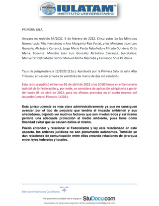 Eber Javier Gonzalez Castellanos
PRIMERA SALA.
Amparo en revisión 54/2021. 9 de febrero de 2022. Cinco votos de las Ministras
Norma Lucía Piña Hernández y Ana Margarita Ríos Farjat, y los Ministros Juan Luis
González Alcántara Carrancá, Jorge Mario Pardo Rebolledo y Alfredo Gutiérrez Ortiz
Mena. Ponente: Ministro Juan Luis González Alcántara Carrancá. Secretarios:
Monserrat Cid Cabello, Víctor Manuel Rocha Mercado y Fernando Sosa Pastrana.
Tesis de jurisprudencia 12/2022 (11a.). Aprobada por la Primera Sala de este Alto
Tribunal, en sesión privada de veintitrés de marzo de dos mil veintidós.
Esta tesis se publicó el viernes 01 de abril de 2022 a las 10:05 horas en el Semanario
Judicial de la Federación y, por ende, se considera de aplicación obligatoria a partir
del lunes 04 de abril de 2022, para los efectos previstos en el punto noveno del
Acuerdo General Plenario 1/2021.
Esta jurisprudencia es más clara administrativamente ya que no consiguen
avanzar por el tipo de perjuicio que tendría al impacto ambiental y sus
alrededores, dejando ver muchos factores que son involucrados y así mismo
permite una adecuada protección al medio ambiente, pues tiene como
finalidad evitar que se causen daños al mismo.
Puedo entender y relacionar el Federalismo y ley esta relacionado en este
aspecto, los órdenes jurídicos no son plenamente autónomos. También se
dan relaciones de comunicación entre ellos creando relaciones de jerarquía
entre leyes federales y locales.
Descargado por jorge ulises legorreta carrera (jorgelegorreta956@gmail.com)
lOMoARcPSD|14616576
 