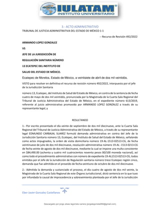 Eber Javier Gonzalez Castellanos
3.- ACTO ADMINISTRATIVO
TRJBUNAL DE JUSTICIA ADMINISTRATIVA DEL ESTADO DE MÉXICO 1-1
-- Recurso de Revisión 492/2022
ARMANDO LOPEZ GONZALEZ
VS
JEFE DE LA JURISDICCIÓN DE
REGULACIÓN SANITARIA NÚMERO
13 ECATEPEC DEL INSTITUTO DE
SALUD DEL ESTADO DE MÉXICO.
Ecatepec de Morelos, Estado de México, a veintisiete de abril de dos mil veintidós.
VISTO para resolver en definitiva el recurso de revisión número 492/2022, interpuesto por el jefe
de la Jurisdicción Sanitaria
número 13, Ecatepec, del Instituto de Salud del Estado de México, en contra de la sentencia de fecha
cuatro de mayo de dos mil veintidós, pronunciada por la Magistrada de la Cuarta Sala Regional del
Tribunal de Justicia Administrativa del Estado de México, en el expediente número 613/2019,
referente al juicio administrativo promovido por ARMANDO LOPEZ GONZALEZ a través de su
representante legal; y
RESULTANDO
1.- Por escrito presentado el día veinte de septiembre de dos mil diecinueve, ante la Cuarta Sala
Regional del Tribunal de Justicia Administrativa del Estado de México, a través de su representante
legal EDMUNDO CARBAJAL SUAREZ formuló demanda administrativa en contra del Jefe de la
Jurisdicción Sanitaria número 13, Ecatepec, del Instituto de Salud del Estado de México, señalando
como actos impugnados, la orden de visita domiciliaria número 19-AL-1513-02513-CG, de fecha
veintinueve de julio de dos mil diecinueve, resolución administrativa número 19-AL -1513-0213-CG
de fecha veinte de agosto de dos mil diecinueve, mediante la cual se impone una multa consistente
en $84,490.00 (ochenta y cuatro mil cuatrocientos noventa pesos 00/100 moneda nacional), así
como todo el procedimiento administrativo con número de expediente 19-AL1513-02513-CG, todos
emitidos por el Jefe de la Jurisdicción de Regulación sanitaria número trece Ecatepec región cinco,
demanda que fue admitida en el proveído de fecha veintiuno de octubre de dos mil diecinueve.
2.- Admitida la demanda y sustanciado el proceso, el día cuatro de agosto de dos mil veinte, la
Magistrada de la Cuarta Sala Regional de este Órgano Jurisdiccional, dictó sentencia en la que tuvo
por infundada la causal de improcedencia y sobreseimiento planteada por el Jefe de la Jurisdicción
Descargado por jorge ulises legorreta carrera (jorgelegorreta956@gmail.com)
lOMoARcPSD|14616576
 