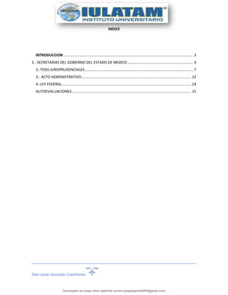 Eber Javier Gonzalez Castellanos
INDICE
INTRODUCCION .............................................................................................................................. 3
1.- SECRETARIAS DEL GOBIERNO DEL ESTADO DE MEXICO................................................................ 4
2.-TESIS JURISPRUDENCIALES.......................................................................................................... 7
3.- ACTO ADMINISTRATIVO........................................................................................................... 12
4.-LEY FEDERAL.............................................................................................................................. 14
AUTOEVALUACIONES.................................................................................................................... 15
Descargado por jorge ulises legorreta carrera (jorgelegorreta956@gmail.com)
lOMoARcPSD|14616576
 