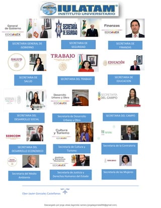 Eber Javier Gonzalez Castellanos
SECRETARIA GENERAL DE
GOBIERNO
SECRETARIA DE
SEGURIDAD
SECRETARIA DE
FINANZAS
SECRETARIA DE
SALUD
SECRETARIA DEL TRABAJO
SECRETARIA DE
EDUCACION
SECRETARIA DEL
DESARROLLO SOCIAL
Secretaría de Desarrollo
Urbano y Obra
SECRETARIA DEL CAMPO
SECRETARIA DEL
DESARROLLO ECONOMICO
Secretaría de Cultura y
Turismo
Secretaría de la Contraloría
Secretaría del Medio
Ambiente
Secretaría de Justicia y
Derechos Humanos del Estado
de México
Secretaría de las Mujeres
Descargado por jorge ulises legorreta carrera (jorgelegorreta956@gmail.com)
lOMoARcPSD|14616576
 