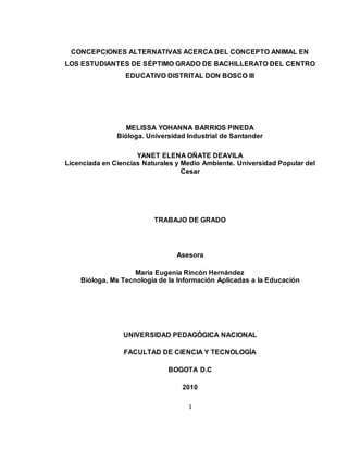 1
CONCEPCIONES ALTERNATIVAS ACERCA DEL CONCEPTO ANIMAL EN
LOS ESTUDIANTES DE SÉPTIMO GRADO DE BACHILLERATO DEL CENTRO
EDUCATIVO DISTRITAL DON BOSCO III
MELISSA YOHANNA BARRIOS PINEDA
Bióloga. Universidad Industrial de Santander
YANET ELENA OÑATE DEAVILA
Licenciada en Ciencias Naturales y Medio Ambiente. Universidad Popular del
Cesar
TRABAJO DE GRADO
Asesora
María Eugenia Rincón Hernández
Bióloga, Ms Tecnología de la Información Aplicadas a la Educación
UNIVERSIDAD PEDAGÓGICA NACIONAL
FACULTAD DE CIENCIA Y TECNOLOGÍA
BOGOTA D.C
2010
 