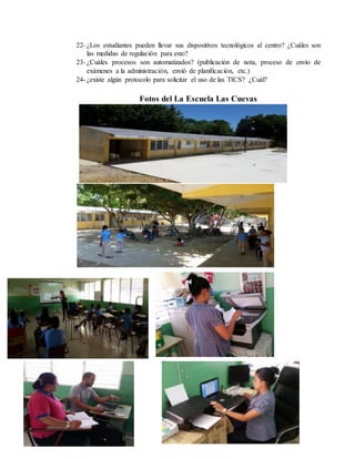 22- ¿Los estudiantes pueden llevar sus dispositivos tecnológicos al centro? ¿Cuáles son
las medidas de regulación para esto?
23- ¿Cuáles procesos son automatizados? (publicación de nota, proceso de envío de
exámenes a la administración, envió de planificación, etc.)
24- ¿existe algún protocolo para solicitar el uso de las TICS? ¿Cuál?
Fotos del La Escuela Las Cuevas
 