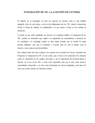 INTEGRACIÓN DE TIC A LA GESTIÓN DE CENTROS
El impacto de la tecnología en todos los aspectos de nuestras vidas es una realidad
innegable, todo de una forma u otra ha sido influenciado por las TIC; desde la interacción
Social, la forma de trabajar, la cotidianeidad y lo que vamos a tratar en este trabajo, la
educación.
La forma en que están cambiando los procesos de enseñanza debido a la integración de las
TIC, permite un desarrollo muy amplio a la adquisición de conocimientos y destrezas de
los estudiantes. La tecnología cuando es bien usada, permite que la escuela no tenga
paredes limitantes, sino que el estudiante y docente tiene no solo el mundo, todo el
universo como espacio para desarrollarse.
Este trabajo busca dar estas ventajas a los usuarios de la escuela Las Cuevas, Haciendo una
Propuesta de integración de TIC en este centro, que se basa en la evaluación de la situación
actual, la adquisición de los equipos necesarios y de la capacitación del personal gestor y
docente en el uso de las TIC y sobre todo capacitarlo para que la usen como portal a
conocimientos universales y no solo como herramienta de apoyo pedagógico, para hacer de
esta, una escuela modelo de educación abierta.
 