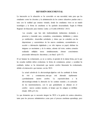 REVISIÓN DOCUMENTAL
La innovación en la educación se ha convertido en una necesidad, tanto para que los
estudiantes como los docentes y la administración de los centros educativos puedan estar a
tono con la realidad que estamos viviendo, donde los estudiantes viven en un mundo
tecnológico y la forma de enseñanza se ha quedado desactualizada. Según la Oficina
Regional de Educación para América Latina y el Caribe (ORAELC 2013)
Las escuelas –que han sido tradicionalmente instituciones destinadas a
preservar y transmitir usos, costumbres, conocimientos, habilidades y valores
ya establecidos– desarrollan actividades y ritmos que no coinciden con las
disposiciones y características de los nuevos estudiantes, acostumbrados a:
acceder a información digitalizada y no sólo impresa en papel; disfrutar las
imágenes en movimiento y de la música, además del texto; sentirse cómodos
realizando múltiples tareas simultáneamente; obtener conocimientos
procesando información discontinua y no lineal. (p16-17)
El ser humano ha evolucionado, ya no se motiva, ni aprende de la misma forma, por lo que
las escuelas también deben evolucionar, la forma de comunicarse, pensar y socializar ha
cambiado, incluso se ha demostrado que nuestro cerebro físicamente ha evolucionado,
debido a la interacción que tenemos con las TICS
La actual eclosión de la alta tecnología digital no solo ha cambiado la forma
de vivir y comunicarnos, sino que está alterando rápidamente
y profundamente nuestro cerebro. La exposición diaria a la
alta tecnología estimula la alteración de los caminos neurales y la activación
de los neurotransmisores, con lo que gradualmente se afianzan en el
cerebro nuevos caminos neurales, al tiempo que los antiguos se debilitan
(Small, 2009, p15-16).
Lo que demuestra que es necesario integrar las TICS a la gestión de centros educativos,
tanto para los procesos administrativos como para el proceso enseñanza aprendizaje, pero
 