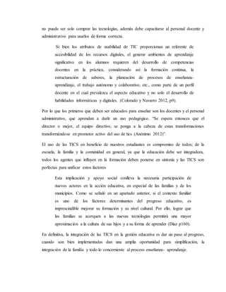 no puede ser solo comprar las tecnologías, además debe capacitarse al personal docente y
administrativo para usarlos de forma correcta.
Si bien los atributos de usabilidad de TIC proporcionan un referente de
accesibilidad de los recursos digitales, el generar ambientes de aprendizaje
significativo en los alumnos requieren del desarrollo de competencias
docentes en la práctica, considerando así la formación continua, la
estructuración de saberes, la planeación de procesos de enseñanza-
aprendizaje, el trabajo autónomo y colaborativo, etc., como parte de un perfil
docente en el cual prevalezca el aspecto educativo y no solo el desarrollo de
habilidades informáticas y digitales. (Colorado y Navarro 2012, p9).
Por lo que los primeros que deben ser educados para enseñar son los docentes y el personal
administrativo, que aprendan a darle un uso pedagógico. “Se espera entonces que el
director o mejor, el equipo directivo, se ponga a la cabeza de estas transformaciones
transformándose en promotor activo del uso de tics (Anónimo 2012)”.
El uso de las TICS en beneficio de nuestros estudiantes es compromiso de todos; de la
escuela, la familia y la comunidad en general, ya que la educación debe ser integradora,
todos los agentes que influyen en la formación deben ponerse en sintonía y las TICS son
perfectas para unificar estos factores
Esta implicación y apoyo social conlleva la necesaria participación de
nuevos actores en la acción educativa, en especial de las familias y de los
municipios. Como se señaló en un apartado anterior, si el contexto familiar
es uno de los factores determinantes del progreso educativo, es
imprescindible mejorar su formación y su nivel cultural. Por ello, lograr que
las familias se acerquen a las nuevas tecnologías permitirá una mayor
aproximación a la cultura de sus hijos y a su forma de aprender (Díaz p160).
En definitiva, la integración de las TICS en la gestión educativa es dar un paso al progreso,
cuando son bien implementadas dan una amplia oportunidad para simplificación, la
integración de la familia y todo lo concerniente al proceso enseñanza- aprendizaje.
 