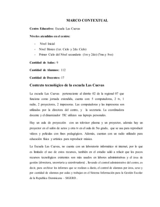 MARCO CONTEXTUAL
Centro Educativo: Escuela Las Cuevas
Niveles atendidos en el centro:
- Nivel Inicial
- Nivel Básico (1er. Ciclo y 2do. Ciclo)
- Primer Ciclo del Nivel secundario (1ro y 2do) (7mo.y 8vo)
Cantidad de Aulas: 9
Cantidad de Alumnos: 112
Cantidad de Docentes: 17
Contexto tecnológico de la escuela Las Cuevas
La escuela Las Cuevas perteneciente al distrito 02 de la regional 07 que
funciona como jornada extendida, cuenta con: 5 computadoras, 2 tv, 1
radio, 2 proyectores, 2 impresoras. Las computadoras y las impresoras son
utilizadas por la directora del centro, y la secretaria. La coordinadora
docente y el dinamizador TIC utilizan sus laptops personales.
Hay un aula de proyección con un televisor plasma y un proyector, además hay un
proyector en el salón de actos y otra tv en el aula de 5to grado, que se usa para reproducir
videos y películas con fines pedagógicos. Además, cuentan con un radio utilizado para
educación física y artística para reproducir música.
La Escuela Las Cuevas, no cuenta con un laboratorio informático ni internet, por lo que
es limitado el uso de estos recursos, también en el estudio salió a relucir que los pocos
recursos tecnológicos existentes son más usados en labores administrativas y el área de
gestión (directora, secretaria y coordinadora) , llevando el control administrativo del centro, es
decir, para archivar los informes que se realizan a diario, el control de alumnos por área, sexo y
por cantidad de alumnos por aulas y trabajan en el Sistema Información para la Gestión Escolar
de la Republica Dominicana – SIGERD .
 