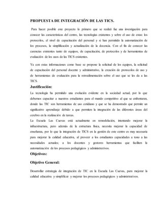 PROPUESTA DE INTEGRACIÓN DE LAS TICS.
Para hacer posible este proyecto lo primero que se realizó fue una investigación para
conocer las características del centro, las tecnologías existentes y sobre el uso de estas: los
protocolos, el nivel de capacitación del personal y si han permitido la automatización de
los procesos, la simplificación y actualización de la docencia. Con el fin de conocer las
carencias existentes tanto de equipos, de capacitación, de protocolos y de herramientas de
evaluación de los usos de las TICS existentes.
Ya con estas informaciones como base se propone la solicitud de los equipos, la solicitud
de capacitación del personal docente y administrativo, la creación de protocolos de uso y
de herramientas de evaluación para la retroalimentación sobre el uso que se les da a las
TICS.
Justificación:
La tecnología ha permitido una evolución evidente en la sociedad actual, por lo que
debemos capacitar a nuestros estudiantes para el mundo competitivo al que se enfrentaran,
donde las TIC son herramientas de uso cotidiano y que se ha demostrado que permite un
significativo aprendizaje debido a que permiten la integración de las diferentes áreas del
cerebro en la realización de tareas.
La Escuela Las Cuevas está actualmente en remodelación, intentando mejorar la
infraestructura, pero además de la estructura física, necesita mejorar la capacidad de
enseñanza, por lo que la integración de TICS en la gestión de este centro es muy necesaria
para mejorar la calidad educativa, al proveer a los estudiantes capacidades a tono a las
necesidades actuales; a los docentes y gestores herramientas que faciliten la
automatización de los procesos pedagógicos y administrativos.
Objetivos:
Objetivo General:
Desarrollar estrategia de integración de TIC en la Escuela Las Cuevas, para mejorar la
calidad educativa y simplificar y mejorar los procesos pedagógicos y administrativos.
 