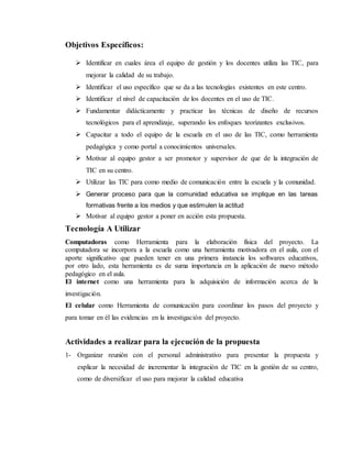 Objetivos Específicos:
 Identificar en cuales área el equipo de gestión y los docentes utiliza las TIC, para
mejorar la calidad de su trabajo.
 Identificar el uso específico que se da a las tecnologías existentes en este centro.
 Identificar el nivel de capacitación de los docentes en el uso de TIC.
 Fundamentar didácticamente y practicar las técnicas de diseño de recursos
tecnológicos para el aprendizaje, superando los enfoques teorizantes exclusivos.
 Capacitar a todo el equipo de la escuela en el uso de las TIC, como herramienta
pedagógica y como portal a conocimientos universales.
 Motivar al equipo gestor a ser promotor y supervisor de que de la integración de
TIC en su centro.
 Utilizar las TIC para como medio de comunicación entre la escuela y la comunidad.
 Generar proceso para que la comunidad educativa se implique en las tareas
formativas frente a los medios y que estimulen la actitud
 Motivar al equipo gestor a poner en acción esta propuesta.
Tecnología A Utilizar
Computadoras como Herramienta para la elaboración física del proyecto. La
computadora se incorpora a la escuela como una herramienta motivadora en el aula, con el
aporte significativo que pueden tener en una primera instancia los softwares educativos,
por otro lado, esta herramienta es de suma importancia en la aplicación de nuevo método
pedagógico en el aula.
El internet como una herramienta para la adquisición de información acerca de la
investigación.
El celular como Herramienta de comunicación para coordinar los pasos del proyecto y
para tomar en él las evidencias en la investigación del proyecto.
Actividades a realizar para la ejecución de la propuesta
1- Organizar reunión con el personal administrativo para presentar la propuesta y
explicar la necesidad de incrementar la integración de TIC en la gestión de su centro,
como de diversificar el uso para mejorar la calidad educativa
 
