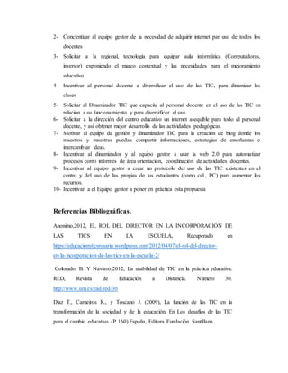 2- Concientizar al equipo gestor de la necesidad de adquirir internet par uso de todos los
docentes
3- Solicitar a la regional, tecnología para equipar aula informática (Computadoras,
inversor) exponiendo el marco contextual y las necesidades para el mejoramiento
educativo
4- Incentivar al personal docente a diversificar el uso de las TIC, para dinamizar las
clases
5- Solicitar al Dinamizador TIC que capacite al personal docente en el uso de las TIC en
relación a su funcionamiento y para diversificar el uso.
6- Solicitar a la dirección del centro educativo un internet asequible para todo el personal
docente, y así obtener mejor desarrollo de las actividades pedagógicas.
7- Motivar al equipo de gestión y dinamizador TIC para la creación de blog donde los
maestros y maestras puedan compartir informaciones, estrategias de enseñanzas e
intercambiar ideas.
8- Incentivar al dinamizador y al equipo gestor a usar la web 2.0 para automatizar
procesos como informes de área orientación, coordinación de actividades docentes.
9- Incentivar al equipo gestor a crear un protocolo del uso de las TIC existentes en el
centro y del uso de las propias de los estudiantes (como cel., PC) para aumentar los
recursos.
10- Incentivar a el Equipo gestor a poner en práctica esta propuesta
Referencias Bibliográficas.
Anonimo,2012, EL ROL DEL DIRECTOR EN LA INCORPORACIÓN DE
LAS TICS EN LA ESCUELA, Recuperado en
https://educacionyticsrosario.wordpress.com/2012/04/07/el-rol-del-director-
en-la-incorporacion-de-las-tics-en-la-escuela-2/
Colorado, B. Y Navarro.2012, La usabilidad de TIC en la práctica educativa.
RED, Revista de Educación a Distancia. Número 30.
http://www.um.es/ead/red/30
Díaz T., Carneiros R., y Toscano J. (2009), La función de las TIC en la
transformación de la sociedad y de la educación, En Los desafíos de las TIC
para el cambio educativo (P 160) España, Editora Fundación Santillana.
 